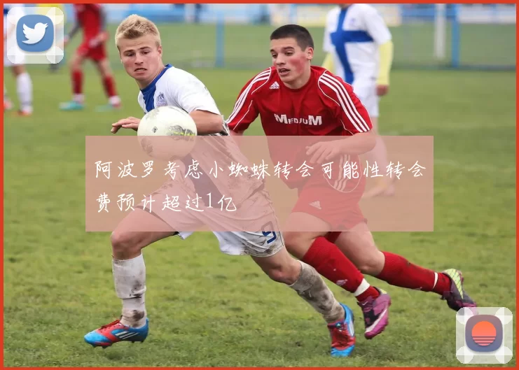 阿波罗考虑小蜘蛛转会可能性转会费预计超过1亿